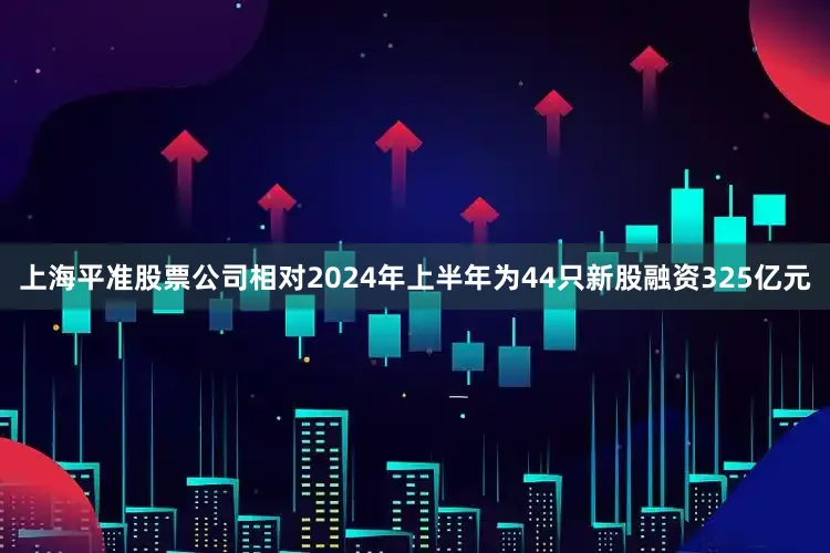 上海平准股票公司相对2024年上半年为44只新股融资325亿元