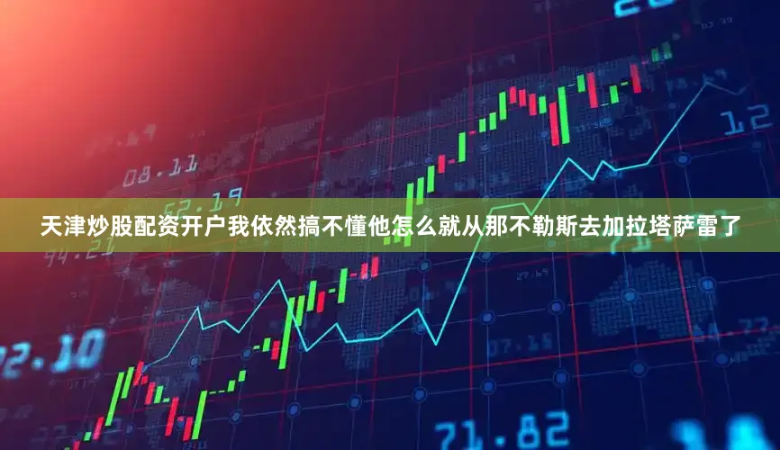 天津炒股配资开户我依然搞不懂他怎么就从那不勒斯去加拉塔萨雷了