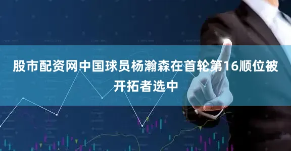 股市配资网中国球员杨瀚森在首轮第16顺位被开拓者选中