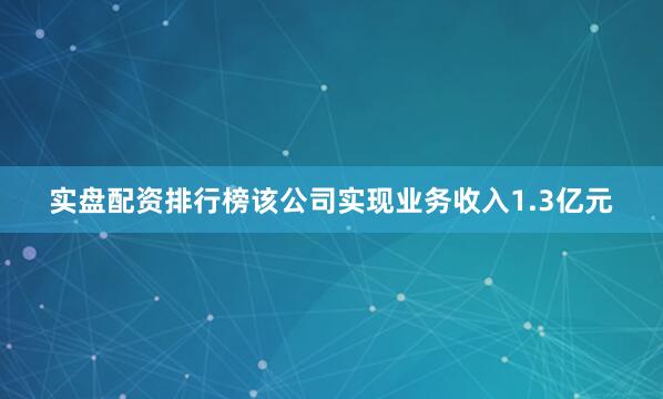 实盘配资排行榜该公司实现业务收入1.3亿元