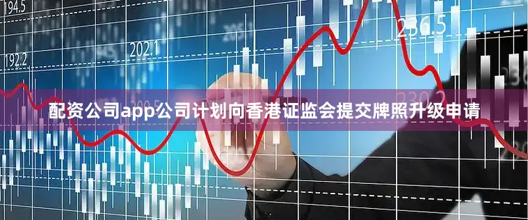配资公司app公司计划向香港证监会提交牌照升级申请
