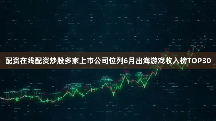 配资在线配资炒股多家上市公司位列6月出海游戏收入榜TOP30