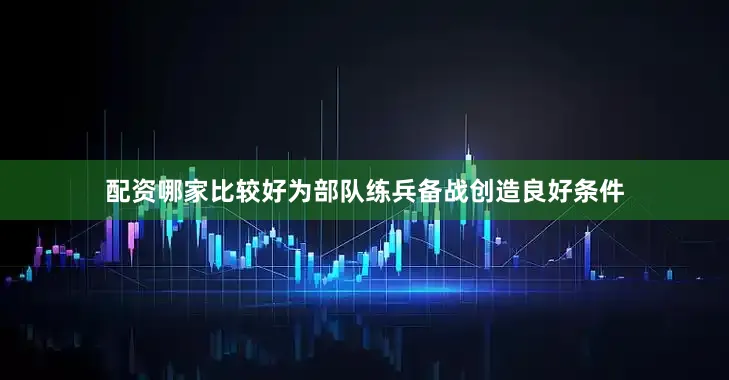 配资哪家比较好为部队练兵备战创造良好条件