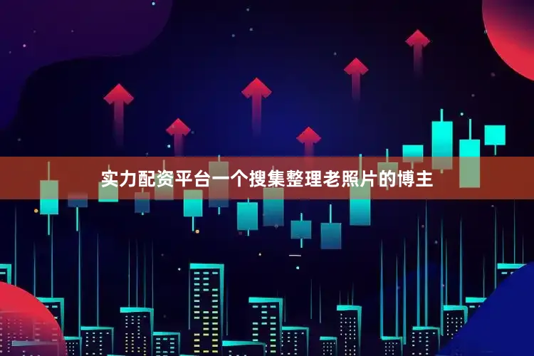 实力配资平台一个搜集整理老照片的博主