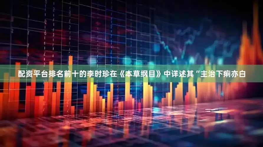 配资平台排名前十的李时珍在《本草纲目》中详述其“主治下痢亦白